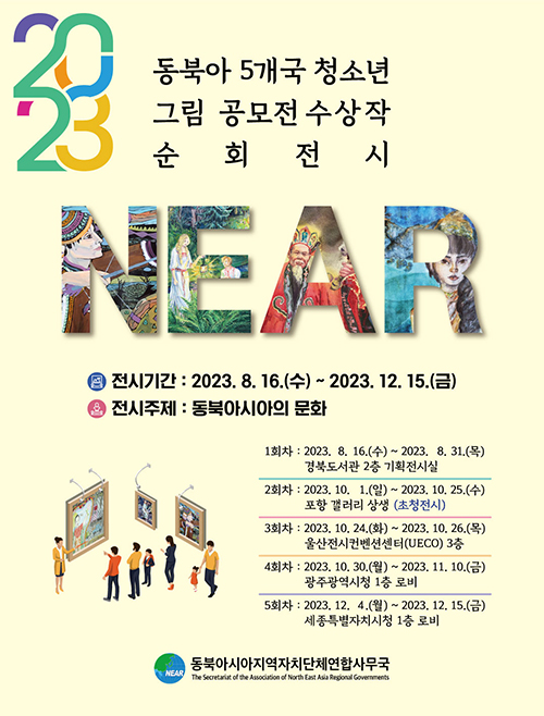 2023 동북아 5개국 청소년 그림 공모전 수상작 순회전시 NEAR 전시기간 : 2023. 8. 16.(수) ~ 2023. 12. 15.(금) 전시주제 : 동북아시아의 문화 1회차 : 2023. 8. 16.(수) ~ 2023. 8. 31.(목) 2회차 : 2023. 10. 1.(일) ~ 2023. 10. 25.(수) 포항 갤러리 상생 (초청전시) 3회차 : 2023. 10. 24.(화) ~ 2023. 10. 26.(목) 울산전시컨벤션센터(UECO) 3층 4회차 : 2023. 10. 30.(월) ~ 2023. 11. 10.(금) 광주광역시청 1층 로비 5회차 : 2023. 12. 4.(월) ~ 2023. 12. 15.(금) 세종특별자치시청 1층 로비 NEAR 동북아시아지역자치단체연합사무국 The Secretariat of the Association of North East Asia Reginoal Governments