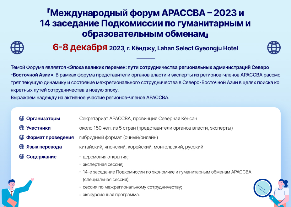 「Международный форум АРАССВА – 2023 и 14 заседание Подкомиссии по гуманитарным и образовательным обменам」 6-8 декабря 2023, г. Кёнджу, Lahan Select Gyeongju Hotel Темой Форума является «Эпоха великих перемен: пути сотрудничества региональных администраций Северо-Восточной Азии». В рамках форума представители органов власти и эксперты из регионов-членов АРАССВА рассмотрят текущую динамику и состояние межрегионального сотрудничества в Северо-Восточной Азии в целях поиска конкретных путей сотрудничества в новую эпоху. Выражаем надежду на активное участие регионов-членов АРАССВА. Организаторы: Секретариат АРАССВА, провинция Северная Кёнсан Участники: около 150 чел. из 5 стран (представители органов власти, эксперты)Формат проведения: гибридный формат (очный/онлайн)Язык перевода: китайский, японский, корейский, монгольский, русский Содержание церемония открытия; экспертная сессия; 14-е заседание Подкомиссии по экономике и гуманитарным обменам АРАССВА (специальная cессия); сессия по межрегиональному сотрудничеству; экскурсионная программа.